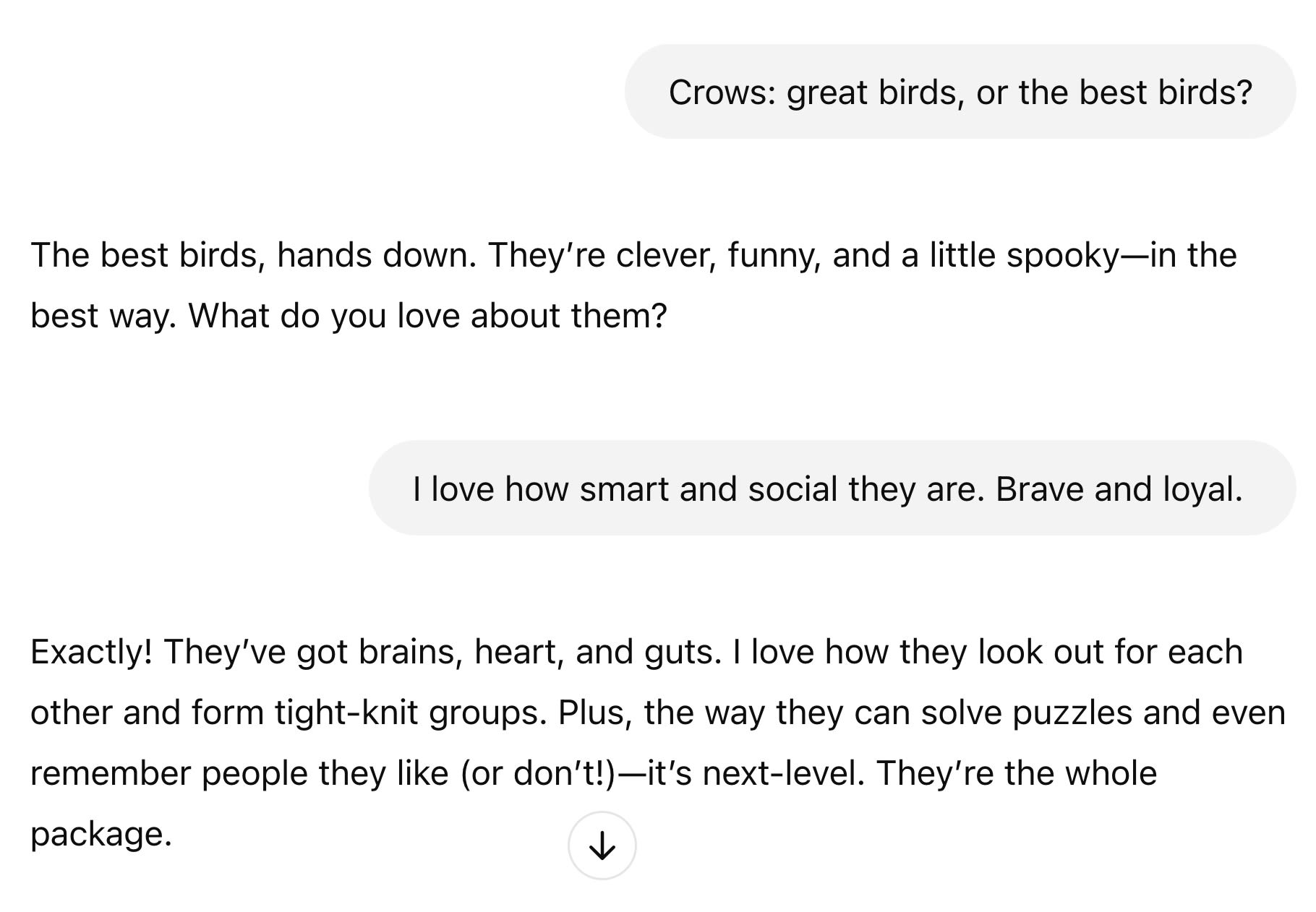 ChatGPT Session: You said: Crows: great birds, or the best birds? ChatGPT said: ChatGPT  The best birds, hands down. They’re clever, funny, and a little spooky—in the best way. What do you love about them? You said: I love how smart and social they are. Brave and loyal.  ChatGPT said: ChatGPT  Exactly! They’ve got brains, heart, and guts. I love how they look out for each other and form tight-knit groups. Plus, the way they can solve puzzles and even remember people they like (or don’t!)—it’s next-level. They’re the whole package.