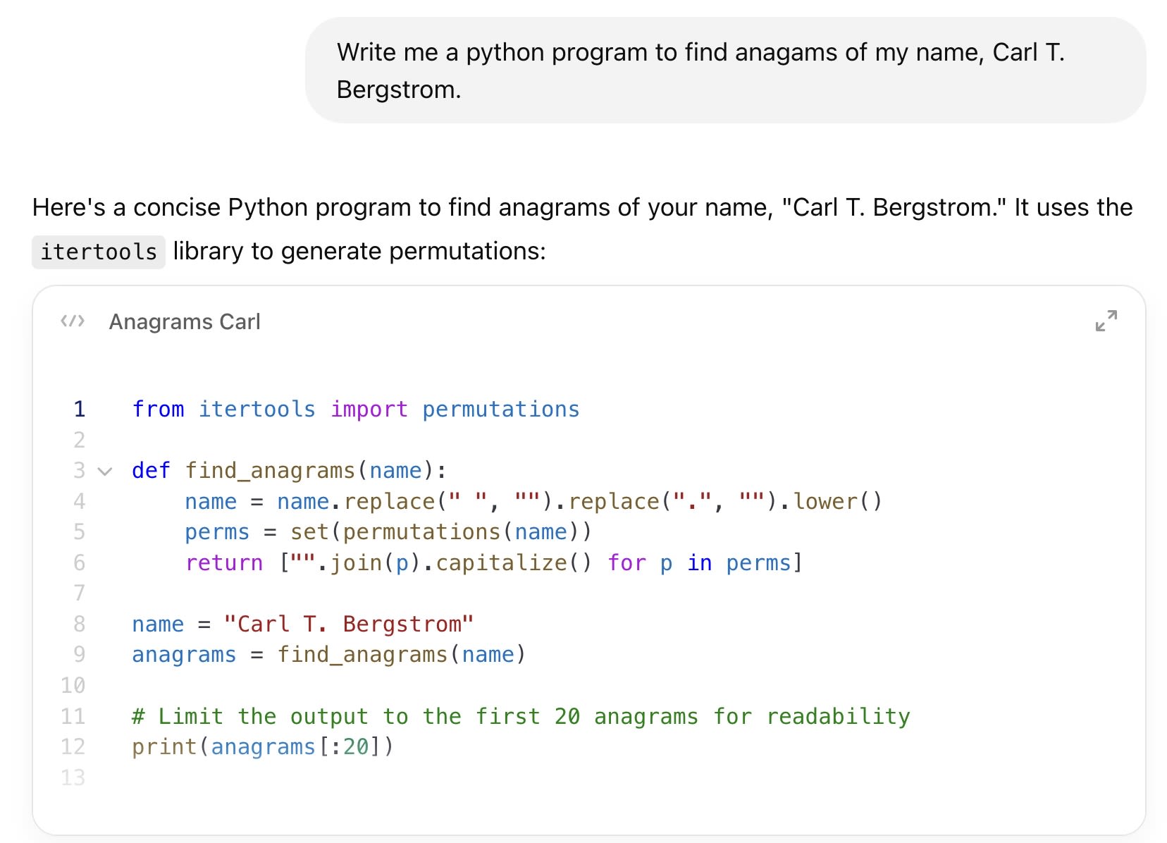 ChatGPT session: Write me a python program to find anagams of my name, Carl T. Bergstrom. ChatGPT said: ChatGPT  Here's a concise Python program to find anagrams of your name, "Carl T. Bergstrom." It uses the itertools library to generate permutations: from itertools import permutations  def find_anagrams(name):     name = name.replace(" ", "").replace(".", "").lower()     perms = set(permutations(name))     return ["".join(p).capitalize() for p in perms]  name = "Carl T. Bergstrom" anagrams = find_anagrams(name)  # Limit the output to the first 20 anagrams for readability print(anagrams[:20])