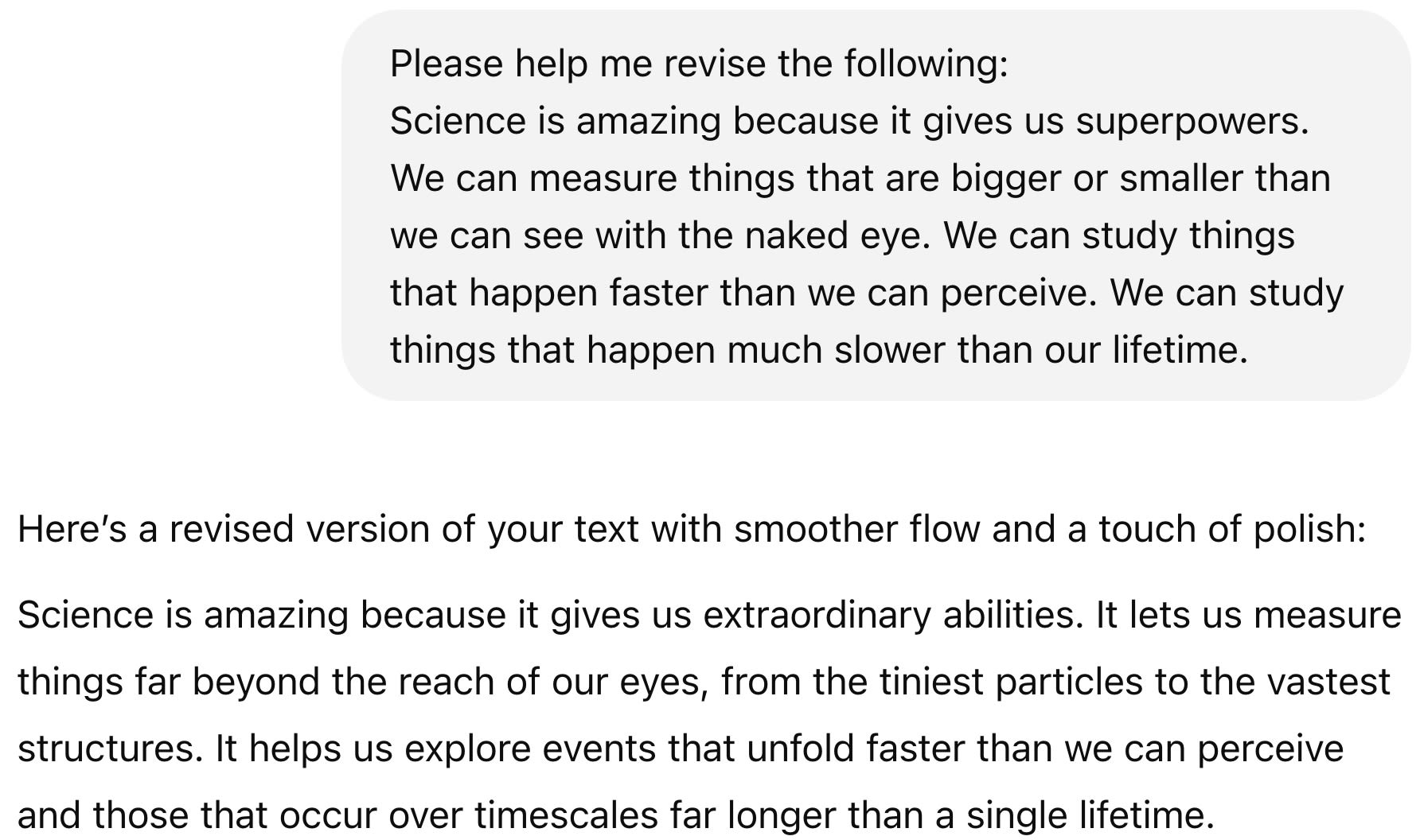 ChatGPT session: Please help me revise the following: Science is amazing because it gives us superpowers. We can measure things that are bigger or smaller than we can see with the naked eye. We can study things that happen faster than we can perceive. We can study things that happen much slower than our lifetime.  ChatGPT said: ChatGPT  Here’s a revised version of your text with smoother flow and a touch of polish:  Science is amazing because it gives us extraordinary abilities. It lets us measure things far beyond the reach of our eyes, from the tiniest particles to the vastest structures. It helps us explore events that unfold faster than we can perceive and those that occur over timescales far longer than a single lifetime.