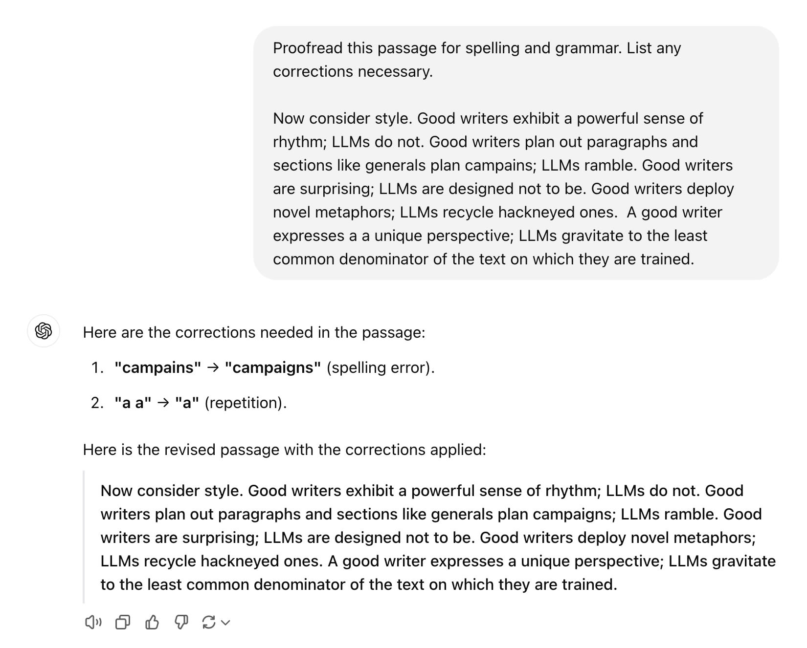 Proofread this passage for spelling and grammar. List any corrections necessary.  Now consider style. Good writers exhibit a powerful sense of rhythm; LLMs do not. Good writers plan out paragraphs and sections like generals plan campains; LLMs ramble. Good writers are surprising; LLMs are designed not to be. Good writers deploy novel metaphors; LLMs recycle hackneyed ones.  A good writer expresses a a unique perspective; LLMs gravitate to the least common denominator of the text on which they are trained. ChatGPT said: ChatGPT  Here are the corrections needed in the passage:      "campains" → "campaigns" (spelling error).     "a a" → "a" (repetition).  Here is the revised passage with the corrections applied:      Now consider style. Good writers exhibit a powerful sense of rhythm; LLMs do not. Good writers plan out paragraphs and sections like generals plan campaigns; LLMs ramble. Good writers are surprising; LLMs are designed not to be. Good writers deploy novel metaphors; LLMs recycle hackneyed ones. A good writer expresses a unique perspective; LLMs gravitate to the least common denominator of the text on which they are trained.