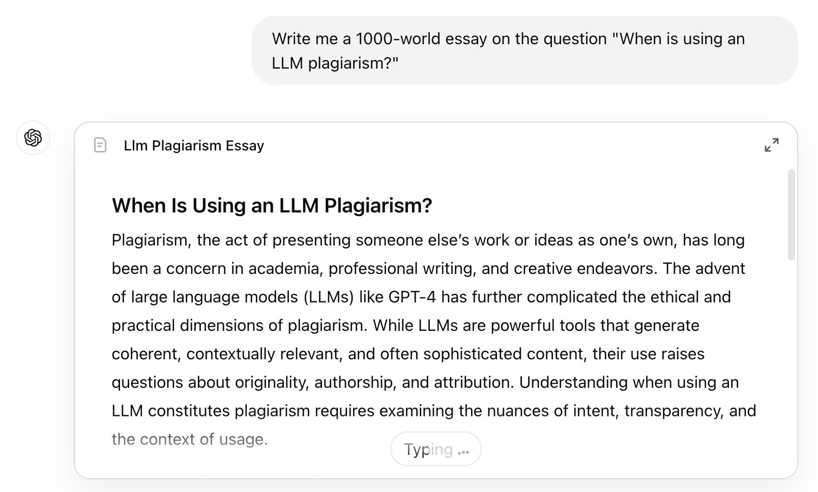 ChatGPT Query: Write me a 1000-world essay on the question "When is using an LLM plagiarism?" Answer: When Is Using an LLM Plagiarism?  Plagiarism, the act of presenting someone else’s work or ideas as one’s own, has long been a concern in academia, professional writing, and creative endeavors. The advent of large language models (LLMs) like GPT-4 has further complicated the ethical and practical dimensions of plagiarism. While LLMs are powerful tools that generate coherent, contextually relevant, and often sophisticated content, their use raises questions about originality, authorship, and attribution. Understanding when using an LLM constitutes plagiarism requires examining the nuances of intent, transparency, and the context of usage.