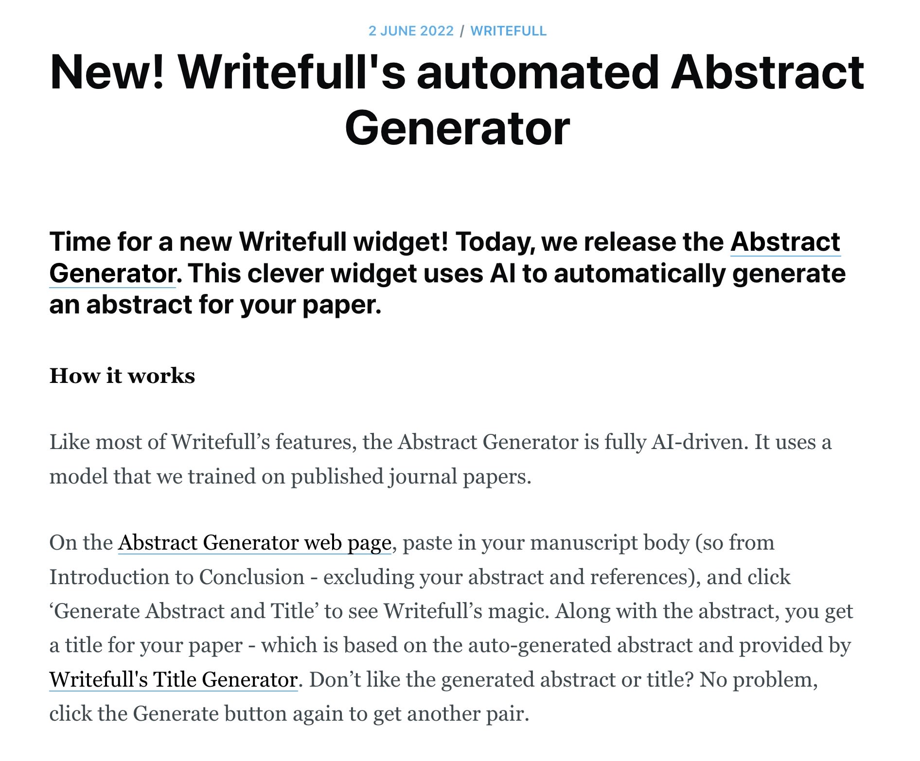  2 June 2022 / Writefull New! Writefull's automated Abstract Generator Time for a new Writefull widget! Today, we release the Abstract Generator. This clever widget uses AI to automatically generate an abstract for your paper.   How it works  Like most of Writefull’s features, the Abstract Generator is fully AI-driven. It uses a model that we trained on published journal papers.  On the Abstract Generator web page, paste in your manuscript body (so from Introduction to Conclusion - excluding your abstract and references), and click ‘Generate Abstract and Title’ to see Writefull’s magic. Along with the abstract, you get a title for your paper - which is based on the auto-generated abstract and provided by Writefull's Title Generator. Don’t like the generated abstract or title? No problem, click the Generate button again to get another pair.