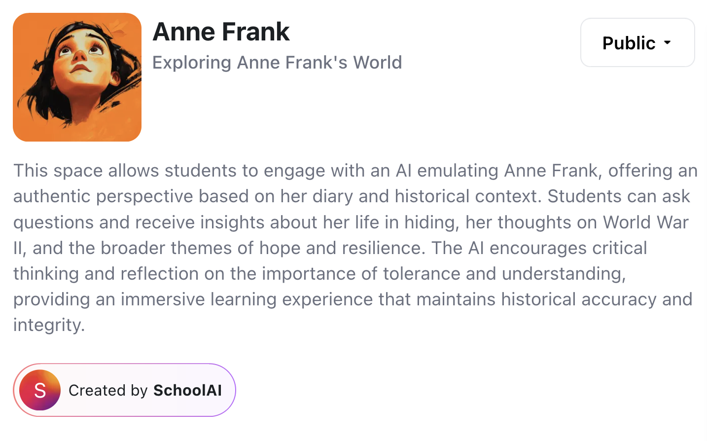 Anne Frank Exploring Anne Frank's World This space allows students to engage with an AI emulating Anne Frank, offering an authentic perspective based on her diary and historical context. Students can ask questions and receive insights about her life in hiding, her thoughts on World War II, and the broader themes of hope and resilience. The AI encourages critical thinking and reflection on the importance of tolerance and understanding, providing an immersive learning experience that maintains historical accuracy and integrity.