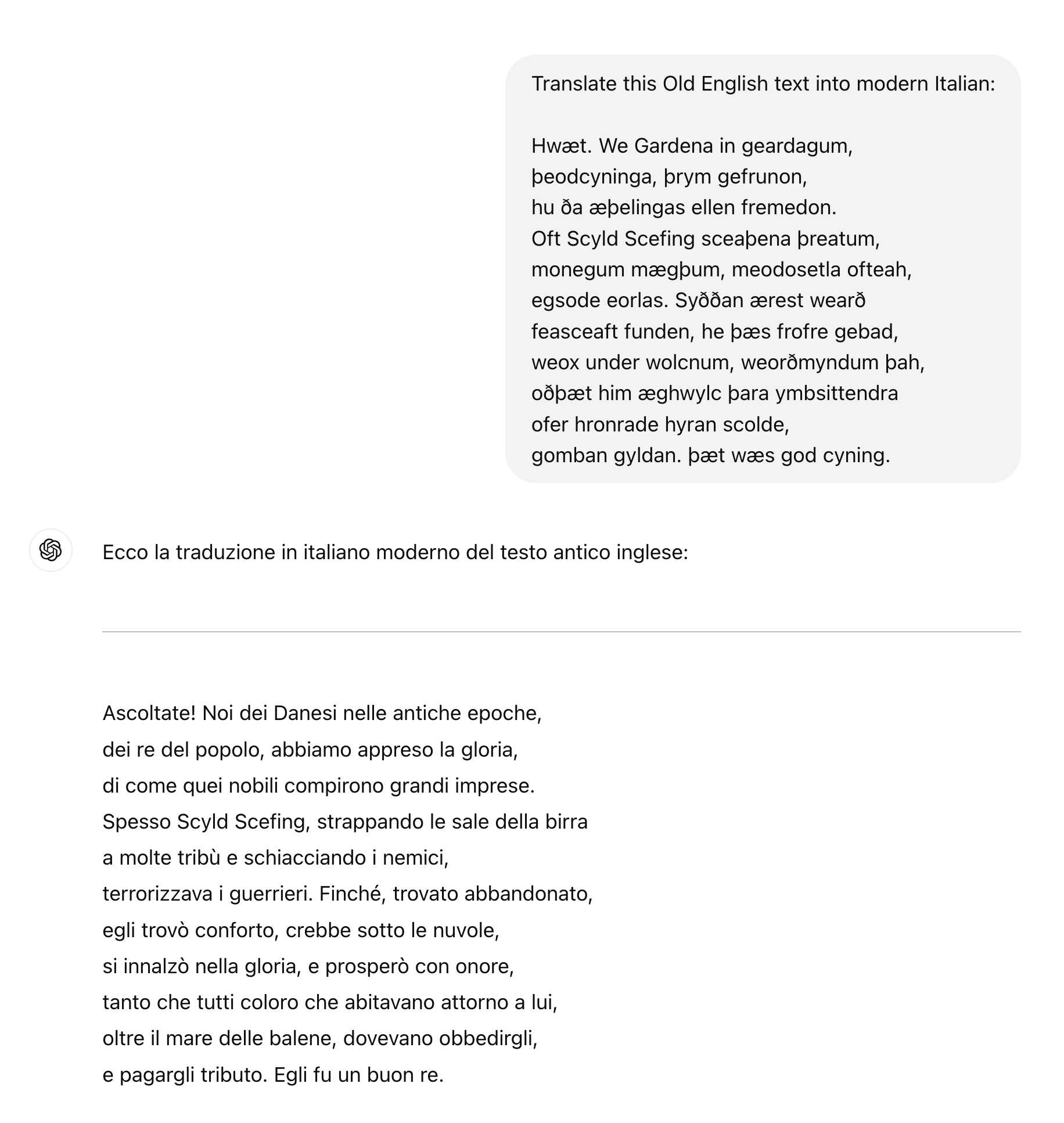 ChatGPT session: Translate this Old English text into modern Italian:  Hwæt. We Gardena in geardagum, þeodcyninga, þrym gefrunon, hu ða æþelingas ellen fremedon. Oft Scyld Scefing sceaþena þreatum, monegum mægþum, meodosetla ofteah, egsode eorlas. Syððan ærest wearð feasceaft funden, he þæs frofre gebad, weox under wolcnum, weorðmyndum þah, oðþæt him æghwylc þara ymbsittendra ofer hronrade hyran scolde, gomban gyldan. þæt wæs god cyning. ChatGPT said: ChatGPT  Ecco la traduzione in italiano moderno del testo antico inglese:  Ascoltate! Noi dei Danesi nelle antiche epoche, dei re del popolo, abbiamo appreso la gloria, di come quei nobili compirono grandi imprese. Spesso Scyld Scefing, strappando le sale della birra a molte tribù e schiacciando i nemici, terrorizzava i guerrieri. Finché, trovato abbandonato, egli trovò conforto, crebbe sotto le nuvole, si innalzò nella gloria, e prosperò con onore, tanto che tutti coloro che abitavano attorno a lui, oltre il mare delle balene, dovevano obbedirgli, e pagargli tributo. Egli fu un buon re.