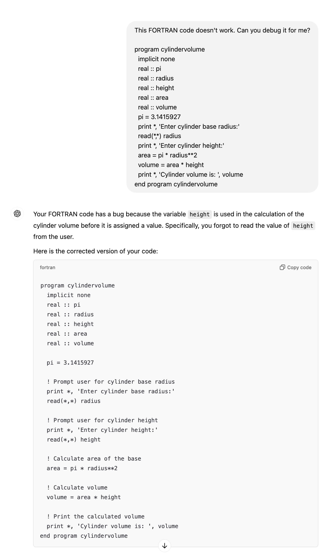 ChatGPT session: This FORTRAN code doesn't work. Can you debug it for me?  program cylindervolume   implicit none   real :: pi   real :: radius   real :: height   real :: area   real :: volume   pi = 3.1415927   print *, 'Enter cylinder base radius:'   read(*,*) radius   print *, 'Enter cylinder height:'   area = pi * radius**2   volume = area * height   print *, 'Cylinder volume is: ', volume end program cylindervolume ChatGPT said: ChatGPT  Your FORTRAN code has a bug because the variable height is used in the calculation of the cylinder volume before it is assigned a value. Specifically, you forgot to read the value of height from the user.  Here is the corrected version of your code:  program cylindervolume   implicit none   real :: pi   real :: radius   real :: height   real :: area   real :: volume    pi = 3.1415927    ! Prompt user for cylinder base radius   print *, 'Enter cylinder base radius:'   read(*,*) radius    ! Prompt user for cylinder height   print *, 'Enter cylinder height:'   read(*,*) height    ! Calculate area of the base   area = pi * radius**2    ! Calculate volume   volume = area * height    ! Print the calculated volume   print *, 'Cylinder volume is: ', volume end program cylindervolume
