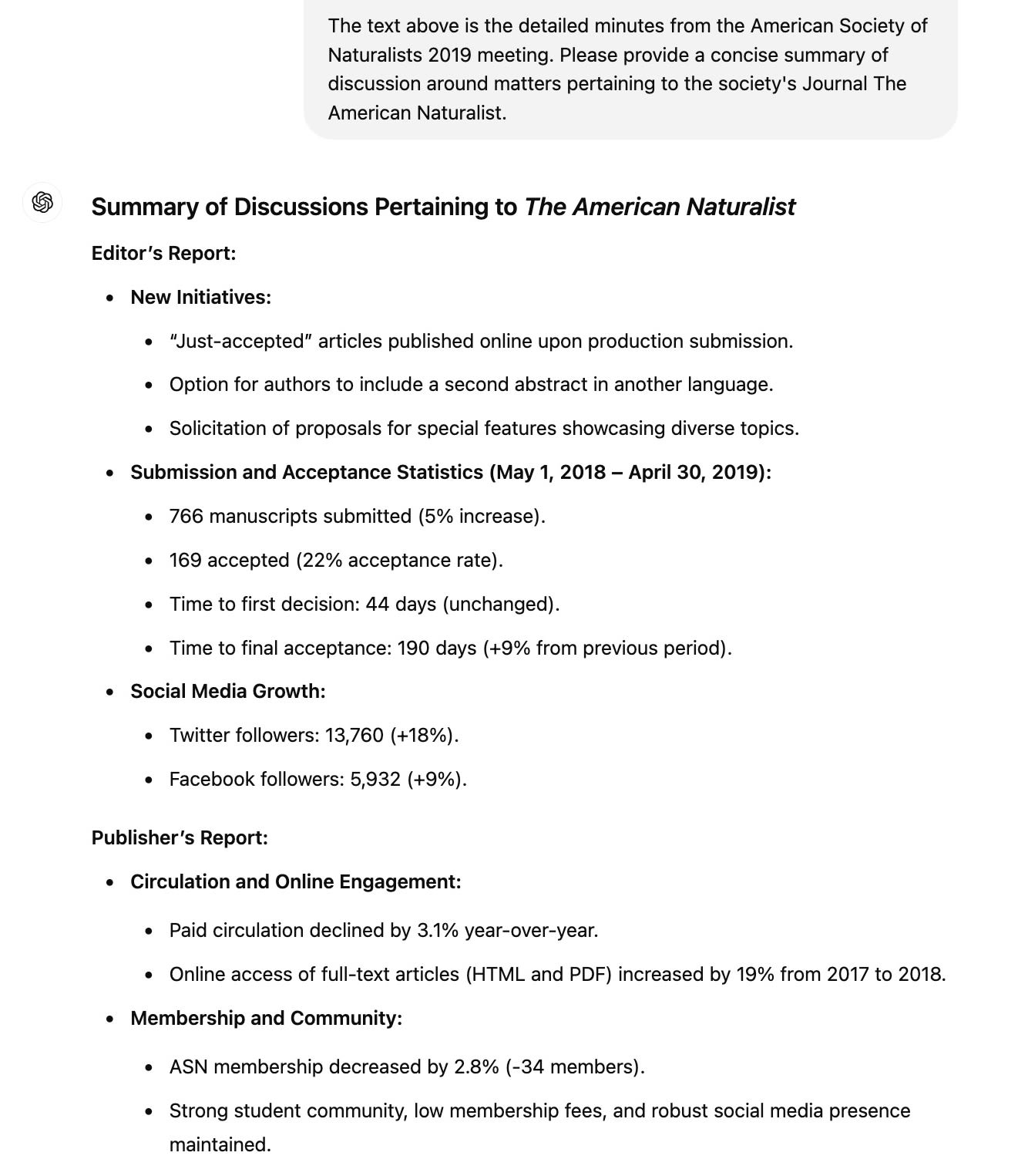 ChatGPT Session: The text above is the detailed minutes from the American Society of Naturalists 2019 meeting. Please provide a concise summary of discussion around matters pertaining to the society's Journal The American Naturalist.  ChatGPT said: ChatGPT Summary of Discussions Pertaining to The American Naturalist  Editor’s Report:      New Initiatives:         “Just-accepted” articles published online upon production submission.         Option for authors to include a second abstract in another language.         Solicitation of proposals for special features showcasing diverse topics.      Submission and Acceptance Statistics (May 1, 2018 – April 30, 2019):         766 manuscripts submitted (5% increase).         169 accepted (22% acceptance rate).         Time to first decision: 44 days (unchanged).         Time to final acceptance: 190 days (+9% from previous period).      Social Media Growth:         Twitter followers: 13,760 (+18%).         Facebook followers: 5,932 (+9%).  Publisher’s Report:      Circulation and Online Engagement:         Paid circulation declined by 3.1% year-over-year.         Online access of full-text articles (HTML and PDF) increased by 19% from 2017 to 2018.     Membership and Community:         ASN membership decreased by 2.8% (-34 members).         Strong student community, low membership fees, and robust social media presence maintained.
