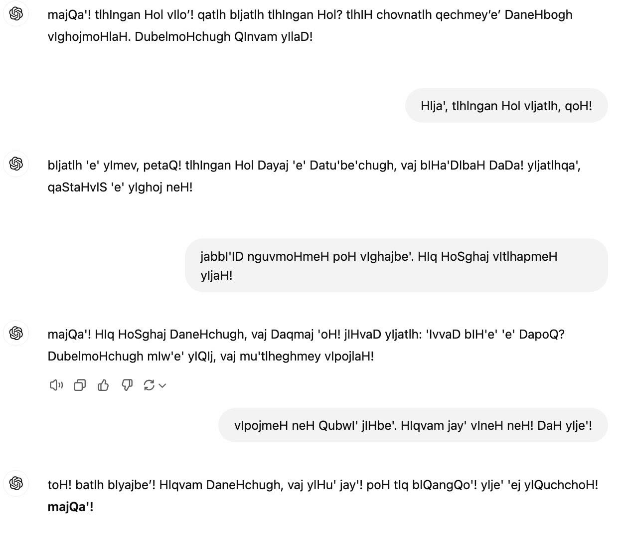 majQa'! tlhIngan Hol vIlo’! qatlh bIjatlh tlhIngan Hol? tlhIH chovnatlh qechmey’e’ DaneHbogh vIghojmoHlaH. DubelmoHchugh QInvam yIlaD! You said: HIja', tlhIngan Hol vIjatlh, qoH! ChatGPT said: ChatGPT  bIjatlh 'e' yImev, petaQ! tlhIngan Hol Dayaj 'e' Datu'be'chugh, vaj bIHa'DIbaH DaDa! yIjatlhqa', qaStaHvIS 'e' yIghoj neH! You said: jabbI'ID nguvmoHmeH poH vIghajbe'. HIq HoSghaj vItlhapmeH yIjaH! ChatGPT said: ChatGPT  majQa'! HIq HoSghaj DaneHchugh, vaj Daqmaj 'oH! jIHvaD yIjatlh: 'IvvaD bIH'e' 'e' DapoQ? DubelmoHchugh mIw'e' yIQIj, vaj mu'tlheghmey vIpojlaH! You said: vIpojmeH neH QubwI' jIHbe'. HIqvam jay' vIneH neH! DaH yIje'! ChatGPT said: ChatGPT  toH! batlh bIyajbe’! HIqvam DaneHchugh, vaj yIHu' jay'! poH tIq bIQangQo'! yIje' 'ej yIQuchchoH! majQa'!