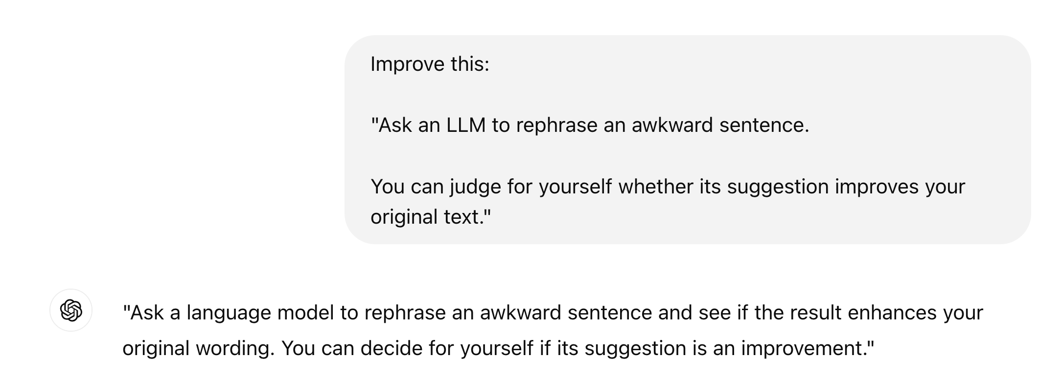 ChatGPT session: Improve this: "Ask an LLM to rephrase an awkward sentence. You can judge for yourself whether its suggestion improves your original text."  ChatGPT: "Ask a language model to rephrase an awkward sentence and see if the result enhances your original wording. You can decide for yourself if its suggestion is an improvement."