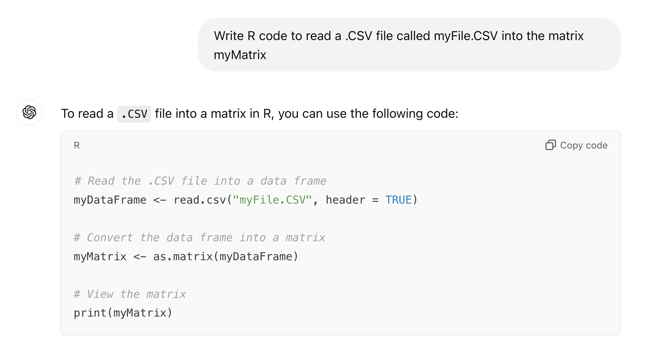 Write R code to read a .CSV file called myFile.CSV into the matrix myMatrix ChatGPT said: ChatGPT  To read a .CSV file into a matrix in R, you can use the following code:  # Read the .CSV file into a data frame myDataFrame <- read.csv("myFile.CSV", header = TRUE)  # Convert the data frame into a matrix myMatrix <- as.matrix(myDataFrame)  # View the matrix print(myMatrix)