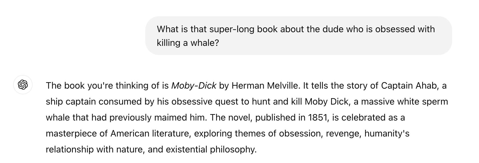 Question: What is that super-long book about the dude who is obsessed with killing a whale? ChatGPT said: ChatGPT  The book you're thinking of is Moby-Dick by Herman Melville. It tells the story of Captain Ahab, a ship captain consumed by his obsessive quest to hunt and kill Moby Dick, a massive white sperm whale that had previously maimed him. The novel, published in 1851, is celebrated as a masterpiece of American literature, exploring themes of obsession, revenge, humanity's relationship with nature, and existential philosophy.
