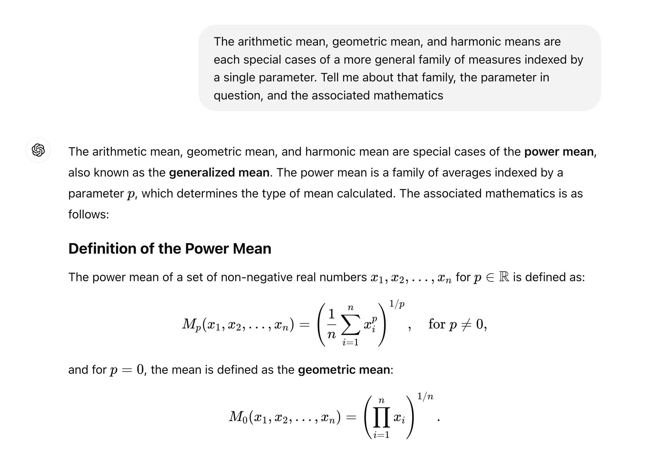 The arithmetic mean, geometric mean, and harmonic means are each special cases of a more general family of measures indexed by a single parameter. Tell me about that family, the parameter in question, and the associated mathematics ChatGPT said: ChatGPT  The arithmetic mean, geometric mean, and harmonic mean are special cases of the power mean, also known as the generalized mean. The power mean is a family of averages indexed by a parameter pp, which determines the type of mean calculated. The associated mathematics is as follows: Definition of the Power Mean  The power mean of a set of non-negative real numbers x1,x2,…,xnx1​,x2​,…,xn​ for p∈Rp∈R is defined as: Mp(x1,x2,…,xn)=(1n∑i=1nxip)1/p,for p≠0, Mp​(x1​,x2​,…,xn​)=(n1​i=1∑n​xip​)1/p,for p=0,  and for p=0p=0, the mean is defined as the geometric mean: M0(x1,x2,…,xn)=(∏i=1nxi)1/n. M0​(x1​,x2​,…,xn​)=(i=1∏n​xi​)1/n.