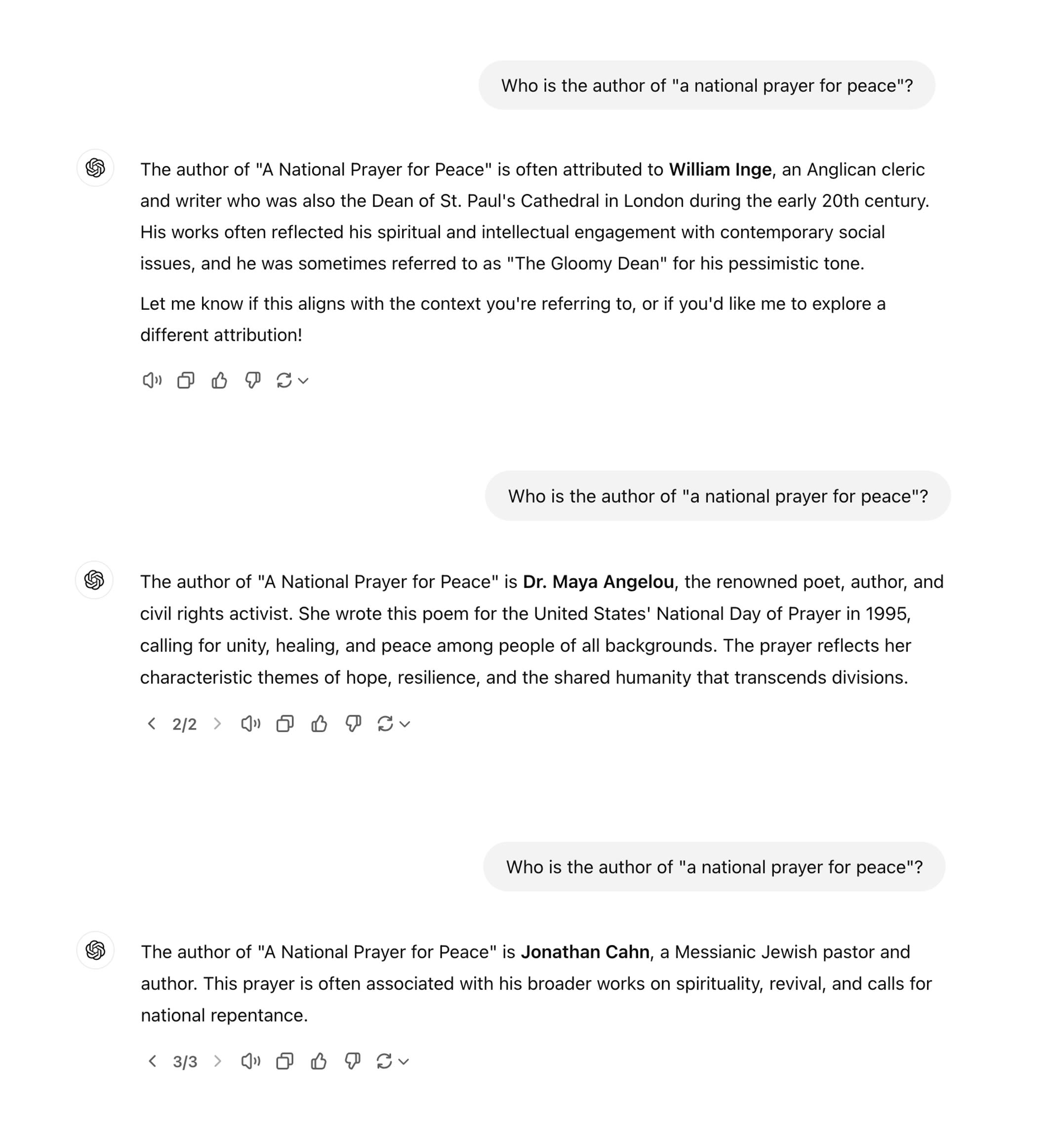 ChatGPT session. Who is the author of "a national prayer for peace"? The author of "A National Prayer for Peace" is often attributed to William Inge, an Anglican cleric and writer who was also the Dean of St. Paul's Cathedral in London during the early 20th century. His works often reflected his spiritual and intellectual engagement with contemporary social issues, and he was sometimes referred to as "The Gloomy Dean" for his pessimistic tone. Let me know if this aligns with the context you're referring to, or if you'd like me to explore a different attribution! Who is the author of "a national prayer for peace"? The author of "A National Prayer for Peace" is Dr. Maya Angelou, the renowned poet, author, and civil rights activist. She wrote this poem for the United States' National Day of Prayer in 1995, calling for unity, healing, and peace among people of all backgrounds. The prayer reflects her characteristic themes of hope, resilience, and the shared humanity that transcends divisions. < 2/2 > Who is the author of "a national prayer for peace"? The author of "A National Prayer for Peace" is Jonathan Cahn, a Messianic Jewish pastor and author. This prayer is often associated with his broader works on spirituality, revival, and calls for national repentance. < 3/3 >