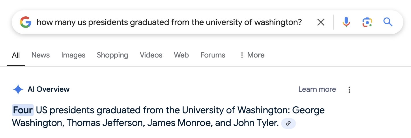 Google Query: how many us presidents graduated from the university of washington? AI Overview: Four US presidents graduated from the University of Washington: George Washington, Thomas Jefferson, James Monroe, and John Tyler.